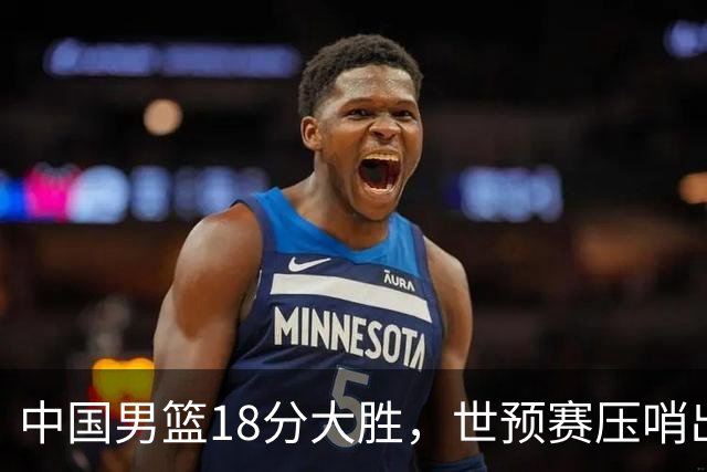 中国男篮18分大胜，世预赛压哨出线！剩一个悬念：日韩与联手做局